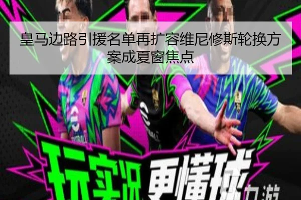 皇马边路引援名单再扩容维尼修斯轮换方案成夏窗焦点